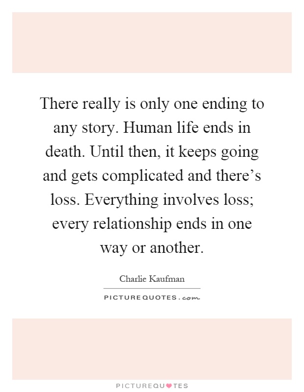 There really is only one ending to any story. Human life ends in death. Until then, it keeps going and gets complicated and there's loss. Everything involves loss; every relationship ends in one way or another Picture Quote #1