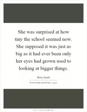 She was surprised at how tiny the school seemed now. She supposed it was just as big as it had ever been only her eyes had grown used to looking at bigger things Picture Quote #1
