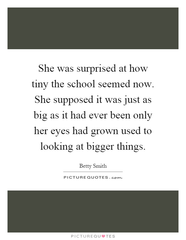 She was surprised at how tiny the school seemed now. She supposed it was just as big as it had ever been only her eyes had grown used to looking at bigger things Picture Quote #1