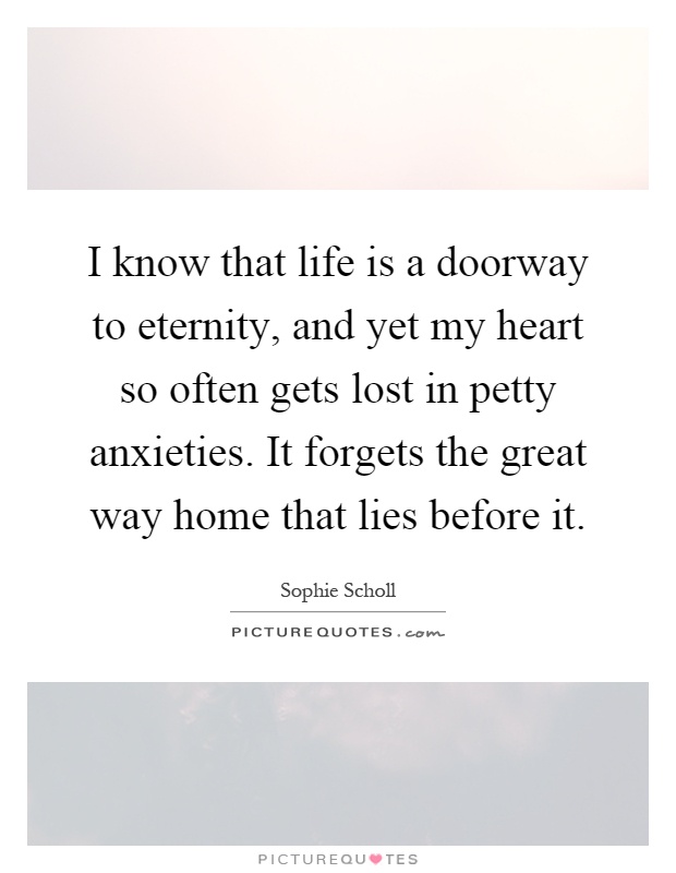 I know that life is a doorway to eternity, and yet my heart so often gets lost in petty anxieties. It forgets the great way home that lies before it Picture Quote #1