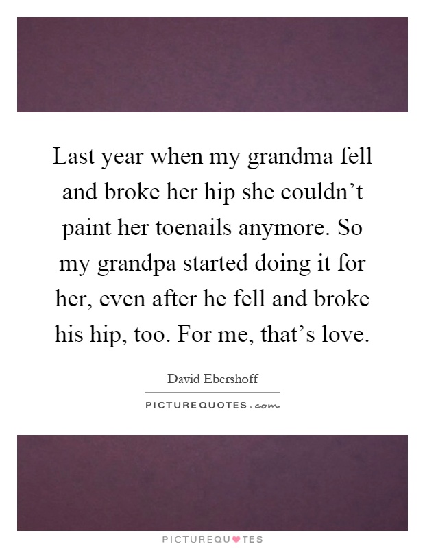 Last year when my grandma fell and broke her hip she couldn't paint her toenails anymore. So my grandpa started doing it for her, even after he fell and broke his hip, too. For me, that's love Picture Quote #1