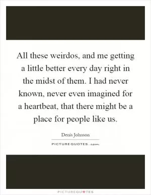 All these weirdos, and me getting a little better every day right in the midst of them. I had never known, never even imagined for a heartbeat, that there might be a place for people like us Picture Quote #1