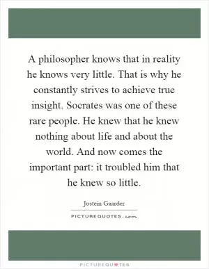 A philosopher knows that in reality he knows very little. That is why he constantly strives to achieve true insight. Socrates was one of these rare people. He knew that he knew nothing about life and about the world. And now comes the important part: it troubled him that he knew so little Picture Quote #1