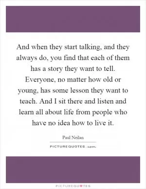 And when they start talking, and they always do, you find that each of them has a story they want to tell. Everyone, no matter how old or young, has some lesson they want to teach. And I sit there and listen and learn all about life from people who have no idea how to live it Picture Quote #1
