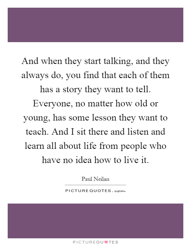 And when they start talking, and they always do, you find that each of them has a story they want to tell. Everyone, no matter how old or young, has some lesson they want to teach. And I sit there and listen and learn all about life from people who have no idea how to live it Picture Quote #1