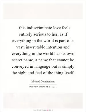 .. this indiscriminate love feels entirely serious to her, as if everything in the world is part of a vast, inscrutable intention and everything in the world has its own secret name, a name that cannot be conveyed in language but is simply the sight and feel of the thing itself Picture Quote #1