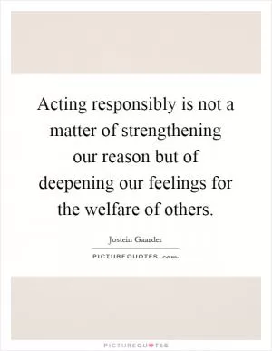 Acting responsibly is not a matter of strengthening our reason but of deepening our feelings for the welfare of others Picture Quote #1