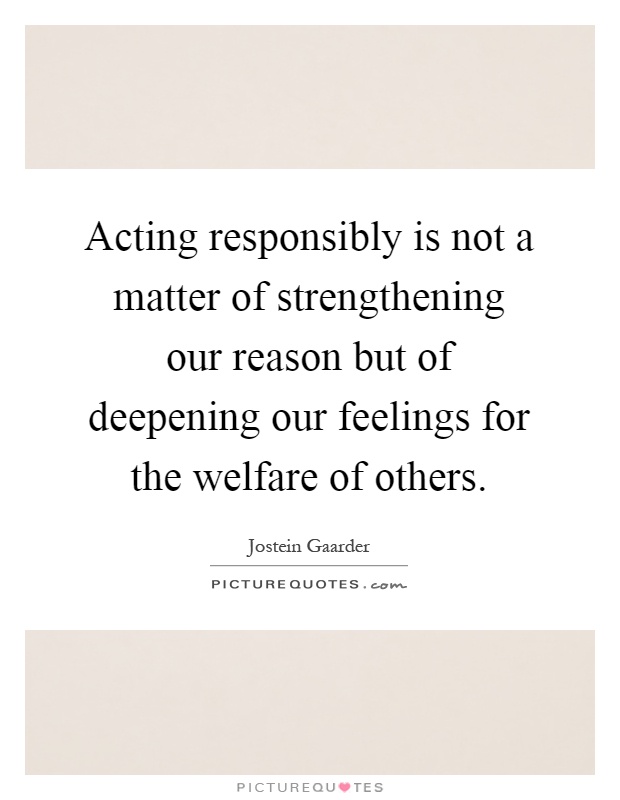 Acting responsibly is not a matter of strengthening our reason but of deepening our feelings for the welfare of others Picture Quote #1