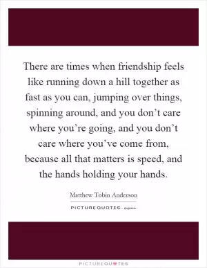 There are times when friendship feels like running down a hill together as fast as you can, jumping over things, spinning around, and you don’t care where you’re going, and you don’t care where you’ve come from, because all that matters is speed, and the hands holding your hands Picture Quote #1