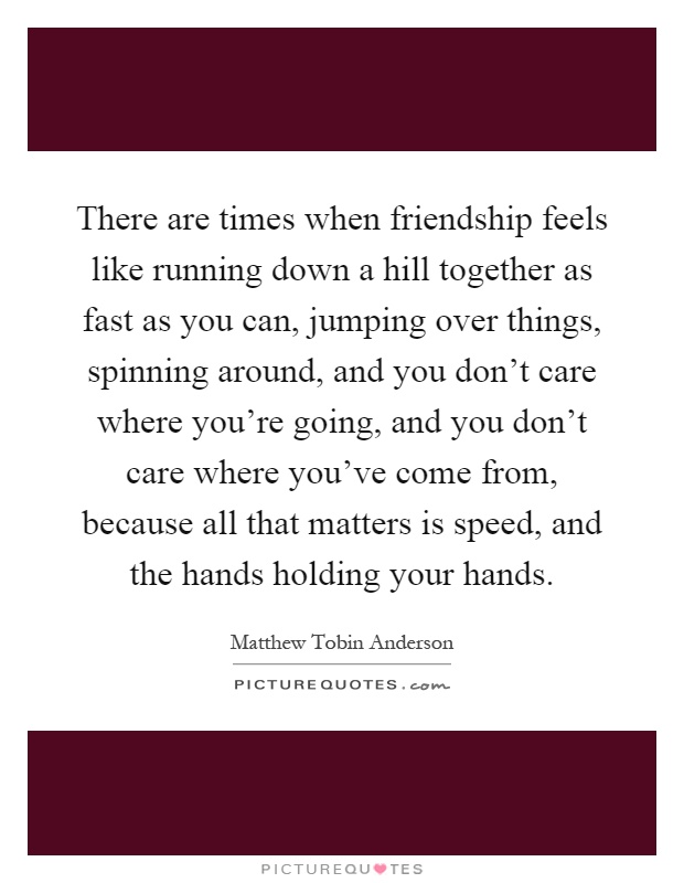 There are times when friendship feels like running down a hill together as fast as you can, jumping over things, spinning around, and you don't care where you're going, and you don't care where you've come from, because all that matters is speed, and the hands holding your hands Picture Quote #1