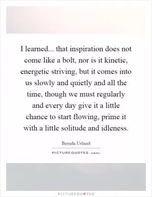I learned... that inspiration does not come like a bolt, nor is it kinetic, energetic striving, but it comes into us slowly and quietly and all the time, though we must regularly and every day give it a little chance to start flowing, prime it with a little solitude and idleness Picture Quote #1