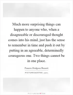 Much more surprising things can happen to anyone who, when a disagreeable or discouraged thought comes into his mind, just has the sense to remember in time and push it out by putting in an agreeable, determinedly courageous one. Two things cannot be in one place Picture Quote #1