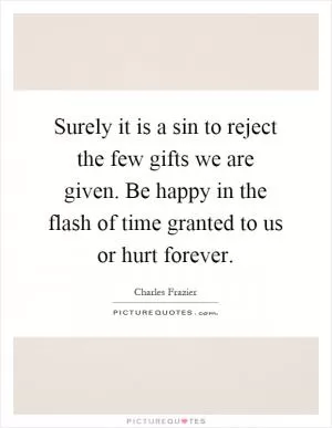 Surely it is a sin to reject the few gifts we are given. Be happy in the flash of time granted to us or hurt forever Picture Quote #1