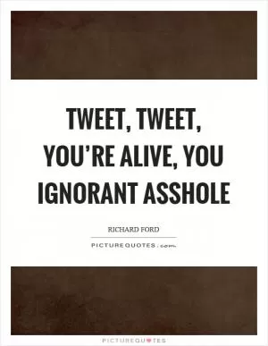Tweet, tweet, you’re alive, you ignorant asshole Picture Quote #1