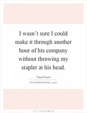 I wasn’t sure I could make it through another hour of his company without throwing my stapler at his head Picture Quote #1