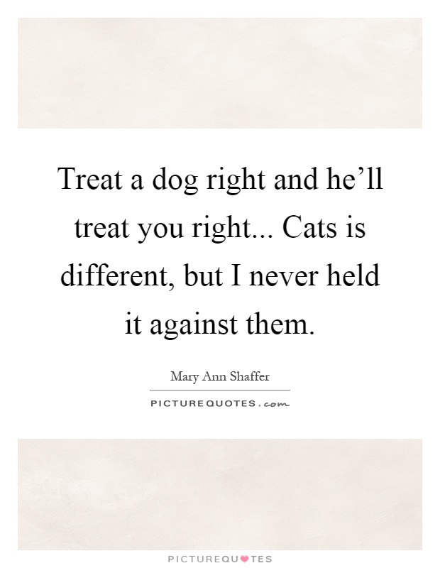 Treat a dog right and he'll treat you right... Cats is different, but I never held it against them Picture Quote #1