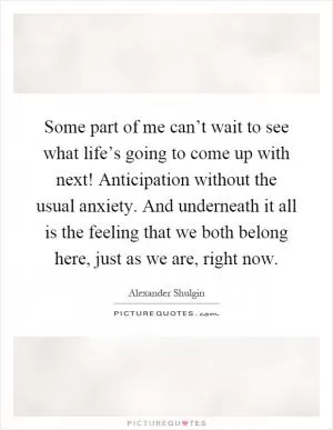 Some part of me can’t wait to see what life’s going to come up with next! Anticipation without the usual anxiety. And underneath it all is the feeling that we both belong here, just as we are, right now Picture Quote #1