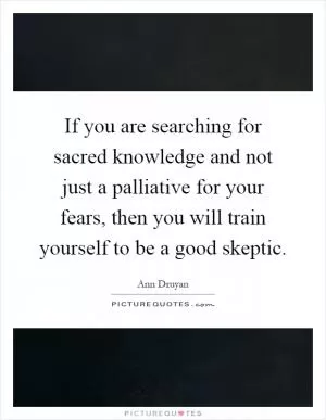 If you are searching for sacred knowledge and not just a palliative for your fears, then you will train yourself to be a good skeptic Picture Quote #1