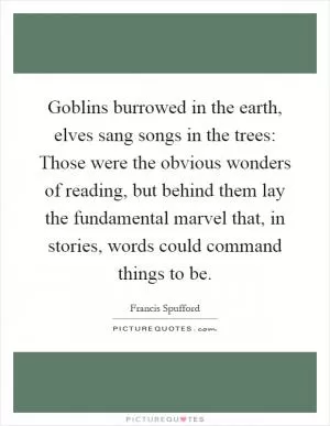 Goblins burrowed in the earth, elves sang songs in the trees: Those were the obvious wonders of reading, but behind them lay the fundamental marvel that, in stories, words could command things to be Picture Quote #1