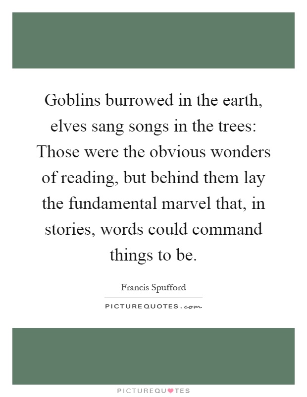 Goblins burrowed in the earth, elves sang songs in the trees: Those were the obvious wonders of reading, but behind them lay the fundamental marvel that, in stories, words could command things to be Picture Quote #1