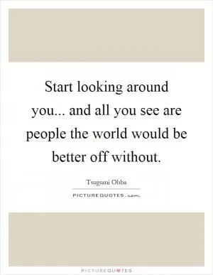 Start looking around you... and all you see are people the world would be better off without Picture Quote #1