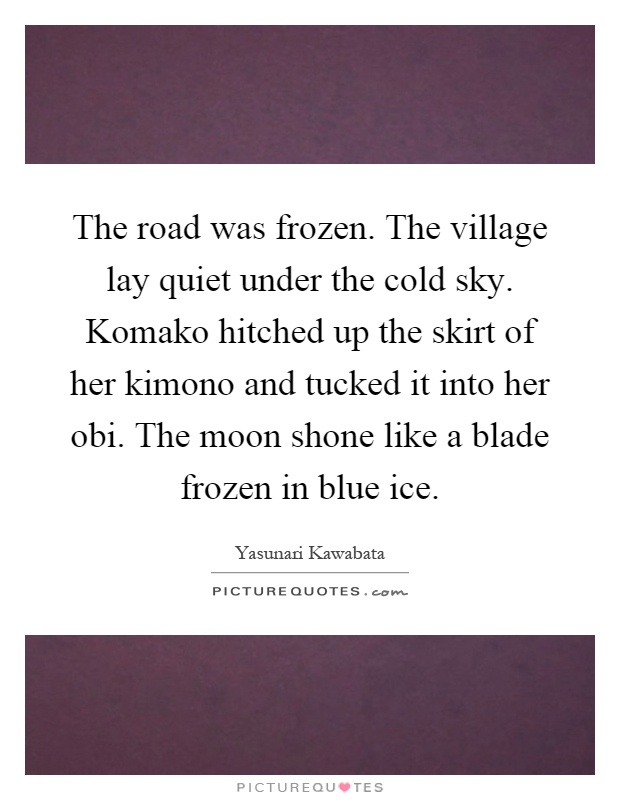 The road was frozen. The village lay quiet under the cold sky. Komako hitched up the skirt of her kimono and tucked it into her obi. The moon shone like a blade frozen in blue ice Picture Quote #1