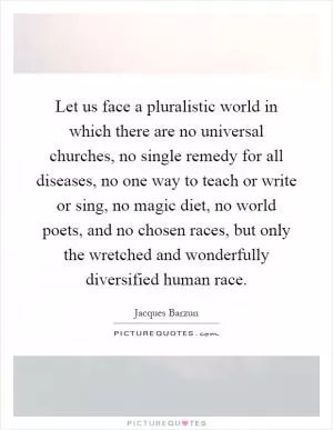 Let us face a pluralistic world in which there are no universal churches, no single remedy for all diseases, no one way to teach or write or sing, no magic diet, no world poets, and no chosen races, but only the wretched and wonderfully diversified human race Picture Quote #1
