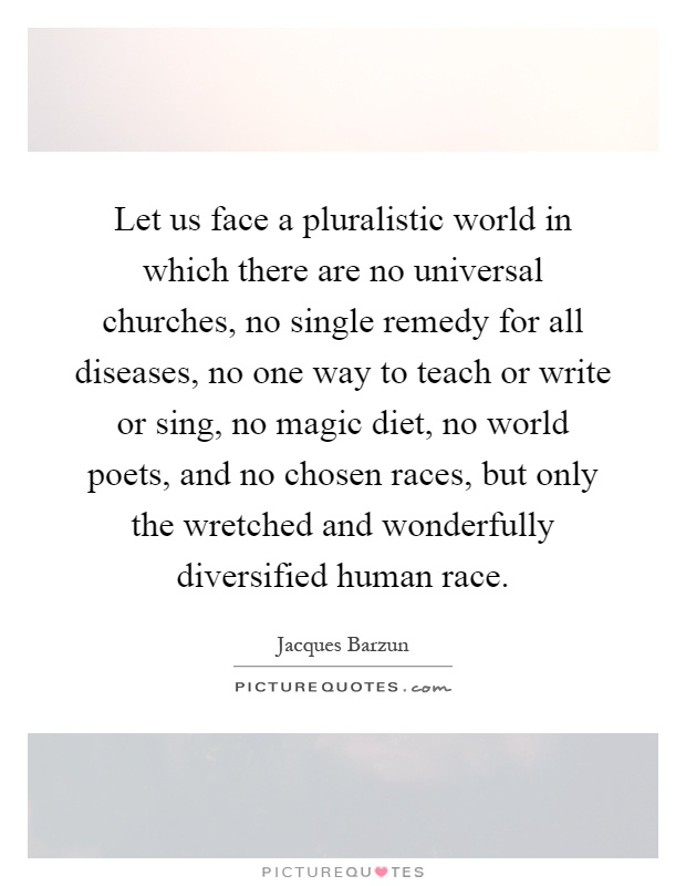 Let us face a pluralistic world in which there are no universal churches, no single remedy for all diseases, no one way to teach or write or sing, no magic diet, no world poets, and no chosen races, but only the wretched and wonderfully diversified human race Picture Quote #1