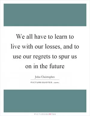 We all have to learn to live with our losses, and to use our regrets to spur us on in the future Picture Quote #1