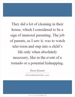 They did a lot of cleaning in their house, which I considered to be a sign of immoral parenting. The job of parents, as I saw it, was to watch television and step into a child’s life only when absolutely necessary, like in the event of a tornado or a potential kidnapping Picture Quote #1
