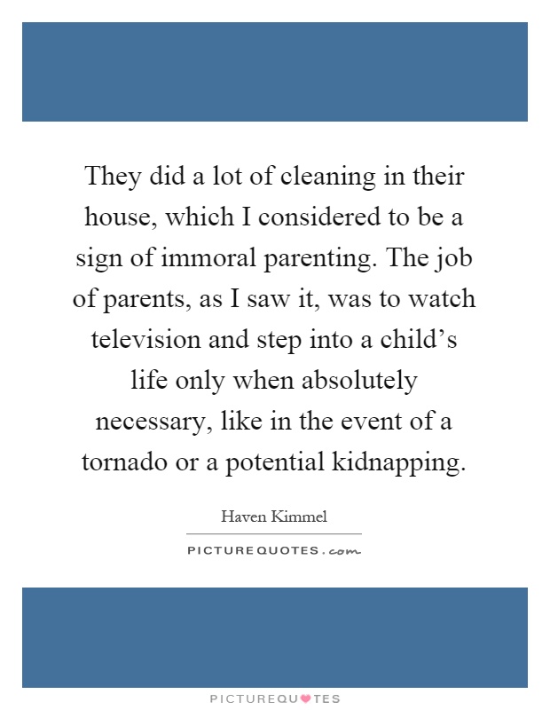 They did a lot of cleaning in their house, which I considered to be a sign of immoral parenting. The job of parents, as I saw it, was to watch television and step into a child's life only when absolutely necessary, like in the event of a tornado or a potential kidnapping Picture Quote #1