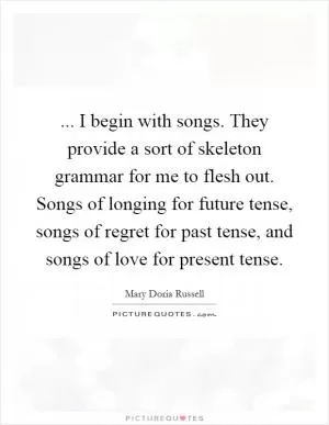 ... I begin with songs. They provide a sort of skeleton grammar for me to flesh out. Songs of longing for future tense, songs of regret for past tense, and songs of love for present tense Picture Quote #1