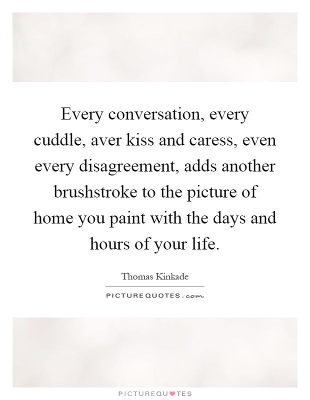 Every conversation, every cuddle, aver kiss and caress, even every disagreement, adds another brushstroke to the picture of home you paint with the days and hours of your life Picture Quote #1