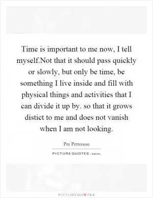Time is important to me now, I tell myself.Not that it should pass quickly or slowly, but only be time, be something I live inside and fill with physical things and activities that I can divide it up by. so that it grows distict to me and does not vanish when I am not looking Picture Quote #1
