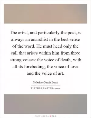 The artist, and particularly the poet, is always an anarchist in the best sense of the word. He must heed only the call that arises within him from three strong voices: the voice of death, with all its foreboding, the voice of love and the voice of art Picture Quote #1
