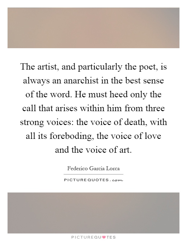 The artist, and particularly the poet, is always an anarchist in the best sense of the word. He must heed only the call that arises within him from three strong voices: the voice of death, with all its foreboding, the voice of love and the voice of art Picture Quote #1