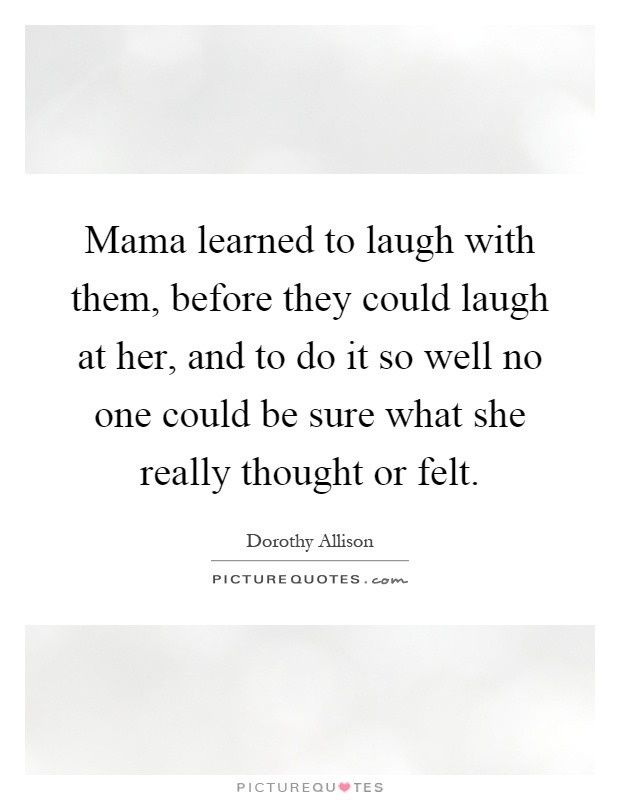 Mama learned to laugh with them, before they could laugh at her, and to do it so well no one could be sure what she really thought or felt Picture Quote #1