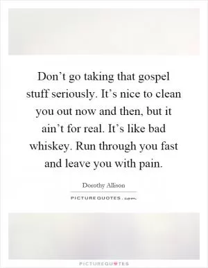 Don’t go taking that gospel stuff seriously. It’s nice to clean you out now and then, but it ain’t for real. It’s like bad whiskey. Run through you fast and leave you with pain Picture Quote #1