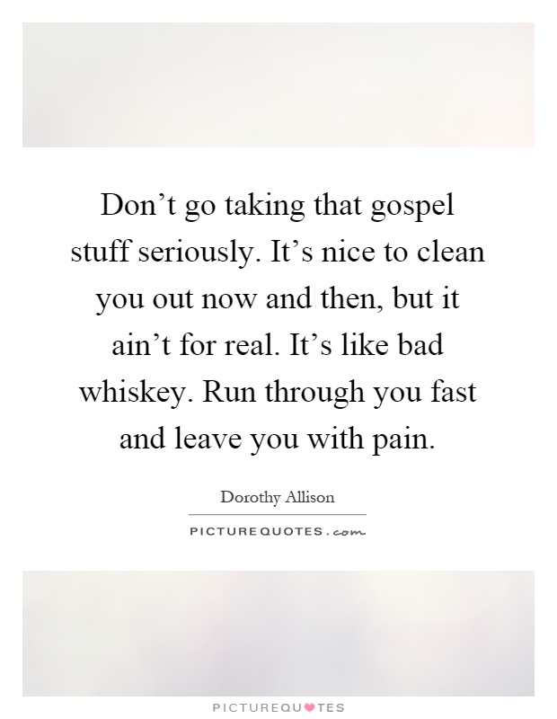 Don't go taking that gospel stuff seriously. It's nice to clean you out now and then, but it ain't for real. It's like bad whiskey. Run through you fast and leave you with pain Picture Quote #1