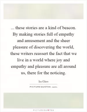 ... these stories are a kind of beacon. By making stories full of empathy and amusement and the sheer pleasure of discovering the world, these writers reassert the fact that we live in a world where joy and empathy and pleasure are all around us, there for the noticing Picture Quote #1