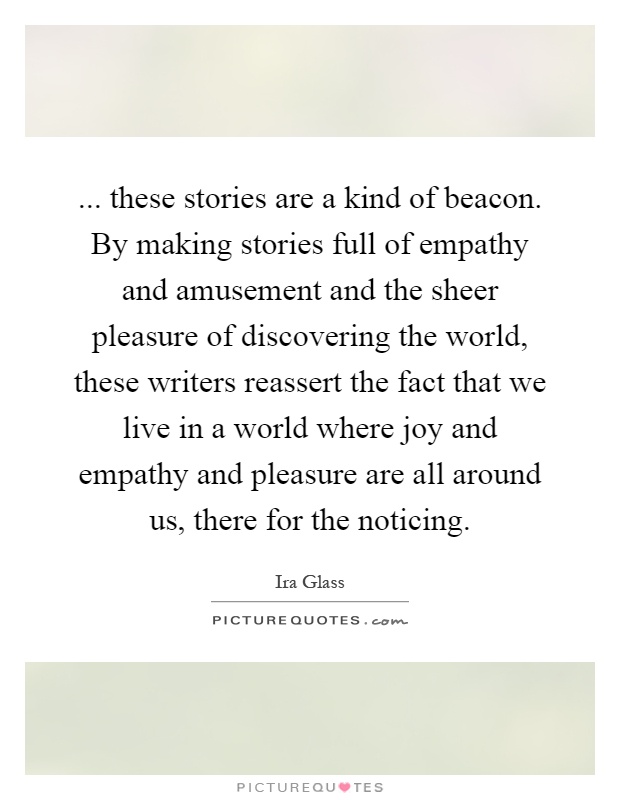 ... these stories are a kind of beacon. By making stories full of empathy and amusement and the sheer pleasure of discovering the world, these writers reassert the fact that we live in a world where joy and empathy and pleasure are all around us, there for the noticing Picture Quote #1