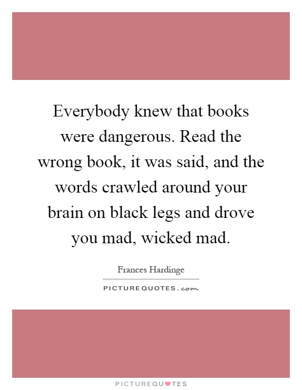 Everybody knew that books were dangerous. Read the wrong book, it was said, and the words crawled around your brain on black legs and drove you mad, wicked mad Picture Quote #1