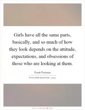 Girls have all the same parts, basically, and so much of how they look depends on the attitude, expectations, and obsessions of those who are looking at them Picture Quote #1