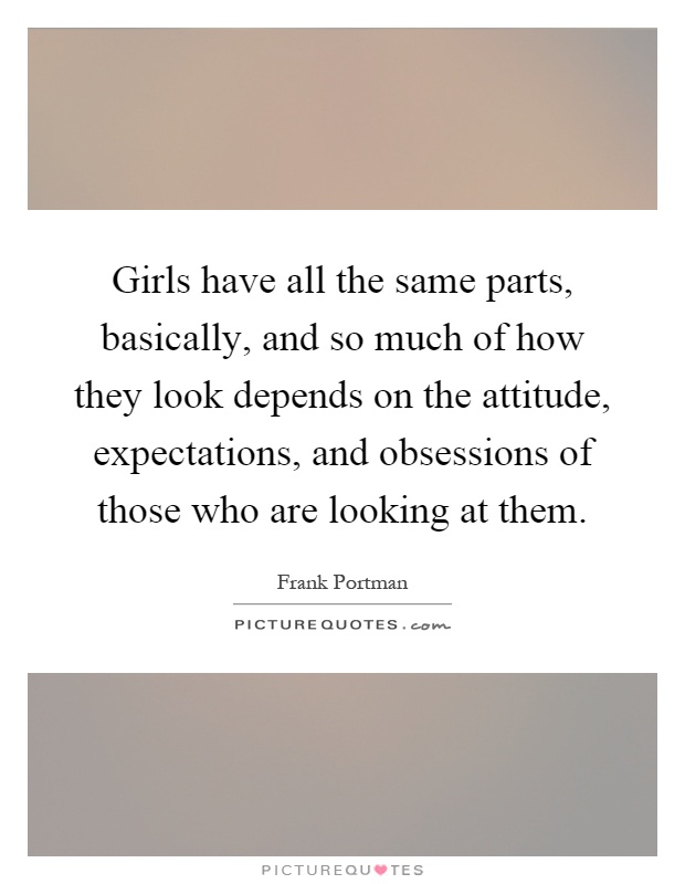 Girls have all the same parts, basically, and so much of how they look depends on the attitude, expectations, and obsessions of those who are looking at them Picture Quote #1