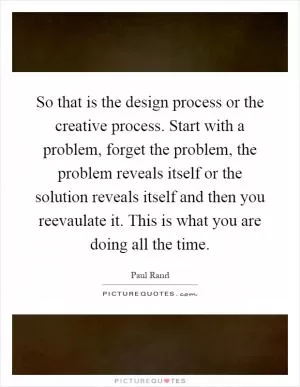 So that is the design process or the creative process. Start with a problem, forget the problem, the problem reveals itself or the solution reveals itself and then you reevaulate it. This is what you are doing all the time Picture Quote #1