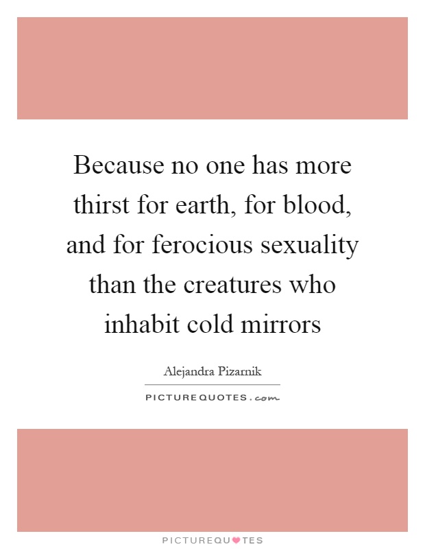 Because no one has more thirst for earth, for blood, and for ferocious sexuality than the creatures who inhabit cold mirrors Picture Quote #1