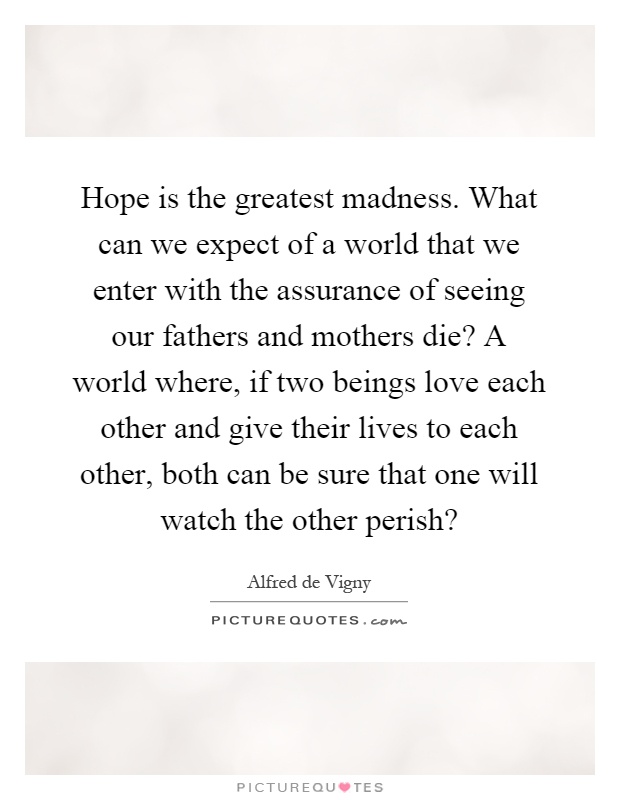Hope is the greatest madness. What can we expect of a world that we enter with the assurance of seeing our fathers and mothers die? A world where, if two beings love each other and give their lives to each other, both can be sure that one will watch the other perish? Picture Quote #1