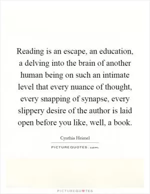 Reading is an escape, an education, a delving into the brain of another human being on such an intimate level that every nuance of thought, every snapping of synapse, every slippery desire of the author is laid open before you like, well, a book Picture Quote #1