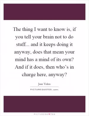 The thing I want to know is, if you tell your brain not to do stuff... and it keeps doing it anyway, does that mean your mind has a mind of its own? And if it does, then who’s in charge here, anyway? Picture Quote #1