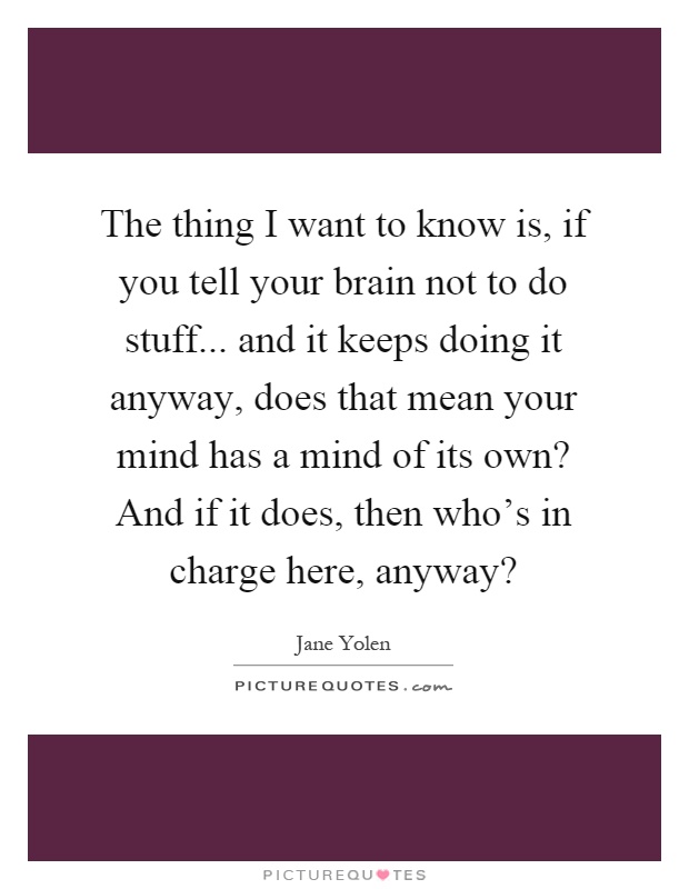 The thing I want to know is, if you tell your brain not to do stuff... and it keeps doing it anyway, does that mean your mind has a mind of its own? And if it does, then who's in charge here, anyway? Picture Quote #1